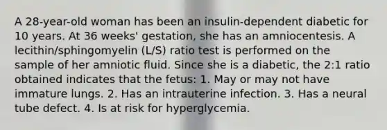 A 28-year-old woman has been an insulin-dependent diabetic for 10 years. At 36 weeks' gestation, she has an amniocentesis. A lecithin/sphingomyelin (L/S) ratio test is performed on the sample of her amniotic fluid. Since she is a diabetic, the 2:1 ratio obtained indicates that the fetus: 1. May or may not have immature lungs. 2. Has an intrauterine infection. 3. Has a neural tube defect. 4. Is at risk for hyperglycemia.