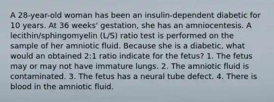 A 28-year-old woman has been an insulin-dependent diabetic for 10 years. At 36 weeks' gestation, she has an amniocentesis. A lecithin/sphingomyelin (L/S) ratio test is performed on the sample of her amniotic fluid. Because she is a diabetic, what would an obtained 2:1 ratio indicate for the fetus? 1. The fetus may or may not have immature lungs. 2. The amniotic fluid is contaminated. 3. The fetus has a neural tube defect. 4. There is blood in the amniotic fluid.