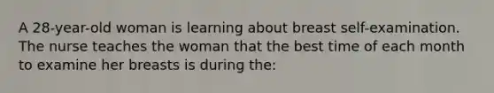 A 28-year-old woman is learning about breast self-examination. The nurse teaches the woman that the best time of each month to examine her breasts is during the: