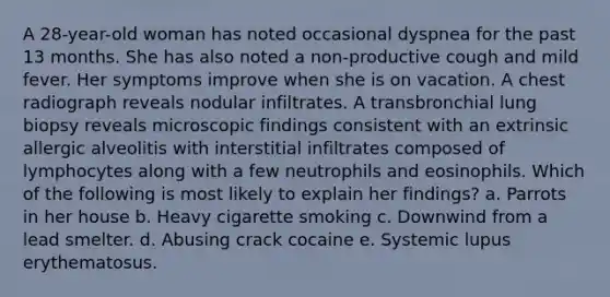A 28-year-old woman has noted occasional dyspnea for the past 13 months. She has also noted a non-productive cough and mild fever. Her symptoms improve when she is on vacation. A chest radiograph reveals nodular infiltrates. A transbronchial lung biopsy reveals microscopic findings consistent with an extrinsic allergic alveolitis with interstitial infiltrates composed of lymphocytes along with a few neutrophils and eosinophils. Which of the following is most likely to explain her findings? a. Parrots in her house b. Heavy cigarette smoking c. Downwind from a lead smelter. d. Abusing crack cocaine e. Systemic lupus erythematosus.