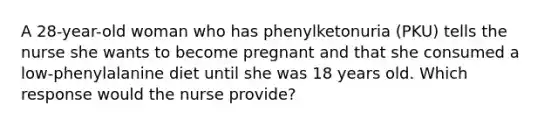 A 28-year-old woman who has phenylketonuria (PKU) tells the nurse she wants to become pregnant and that she consumed a low-phenylalanine diet until she was 18 years old. Which response would the nurse provide?