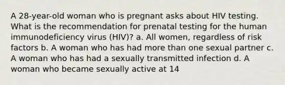 A 28-year-old woman who is pregnant asks about HIV testing. What is the recommendation for prenatal testing for the human immunodeficiency virus (HIV)? a. All women, regardless of risk factors b. A woman who has had more than one sexual partner c. A woman who has had a sexually transmitted infection d. A woman who became sexually active at 14