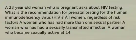 A 28-year-old woman who is pregnant asks about HIV testing. What is the recommendation for prenatal testing for the human immunodeficiency virus (HIV)? All women, regardless of risk factors A woman who has had more than one sexual partner A woman who has had a sexually transmitted infection A woman who became sexually active at 14