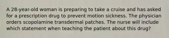 A 28-year-old woman is preparing to take a cruise and has asked for a prescription drug to prevent motion sickness. The physician orders scopolamine transdermal patches. The nurse will include which statement when teaching the patient about this drug?