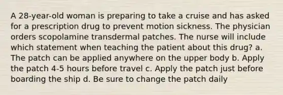 A 28-year-old woman is preparing to take a cruise and has asked for a prescription drug to prevent motion sickness. The physician orders scopolamine transdermal patches. The nurse will include which statement when teaching the patient about this drug? a. The patch can be applied anywhere on the upper body b. Apply the patch 4-5 hours before travel c. Apply the patch just before boarding the ship d. Be sure to change the patch daily