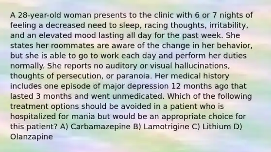 A 28-year-old woman presents to the clinic with 6 or 7 nights of feeling a decreased need to sleep, racing thoughts, irritability, and an elevated mood lasting all day for the past week. She states her roommates are aware of the change in her behavior, but she is able to go to work each day and perform her duties normally. She reports no auditory or visual hallucinations, thoughts of persecution, or paranoia. Her medical history includes one episode of major depression 12 months ago that lasted 3 months and went unmedicated. Which of the following treatment options should be avoided in a patient who is hospitalized for mania but would be an appropriate choice for this patient? A) Carbamazepine B) Lamotrigine C) Lithium D) Olanzapine