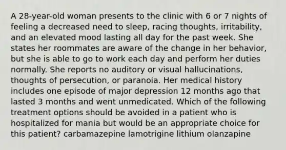 A 28-year-old woman presents to the clinic with 6 or 7 nights of feeling a decreased need to sleep, racing thoughts, irritability, and an elevated mood lasting all day for the past week. She states her roommates are aware of the change in her behavior, but she is able to go to work each day and perform her duties normally. She reports no auditory or visual hallucinations, thoughts of persecution, or paranoia. Her medical history includes one episode of major depression 12 months ago that lasted 3 months and went unmedicated. Which of the following treatment options should be avoided in a patient who is hospitalized for mania but would be an appropriate choice for this patient? carbamazepine lamotrigine lithium olanzapine