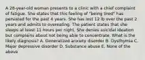 A 28-year-old woman presents to a clinic with a chief complaint of fatigue. She states that this feeling of "being tired" has persisted for the past 4 years. She has lost 12 lb over the past 2 years and admits to overeating. The patient states that she sleeps at least 11 hours per night. She denies suicidal ideation but complains about not being able to concentrate. What is the likely diagnosis? A. Generalized anxiety disorder B. Dysthymia C. Major depressive disorder D. Substance abuse E. None of the above