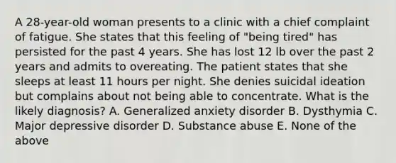 A 28-year-old woman presents to a clinic with a chief complaint of fatigue. She states that this feeling of "being tired" has persisted for the past 4 years. She has lost 12 lb over the past 2 years and admits to overeating. The patient states that she sleeps at least 11 hours per night. She denies suicidal ideation but complains about not being able to concentrate. What is the likely diagnosis? A. Generalized anxiety disorder B. Dysthymia C. Major depressive disorder D. Substance abuse E. None of the above