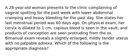 A 28-year-old woman presents to the clinic complaining of vaginal spotting for the past week with lower abdominal cramping and heavy bleeding for the past day. She states her last menstrual period was 60 days ago. On physical exam, her cervix is dilated to 1 cm, copious blood is seen in the vault, and products of conception are seen protruding from the os. Bimanual exam reveals a slightly enlarged, mildly tender uterus with no palpable adnexa. Which of the following is the appropriate diagnosis?