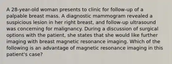 A 28-year-old woman presents to clinic for follow-up of a palpable breast mass. A diagnostic mammogram revealed a suspicious lesion in her right breast, and follow-up ultrasound was concerning for malignancy. During a discussion of surgical options with the patient, she states that she would like further imaging with breast magnetic resonance imaging. Which of the following is an advantage of magnetic resonance imaging in this patient's case?