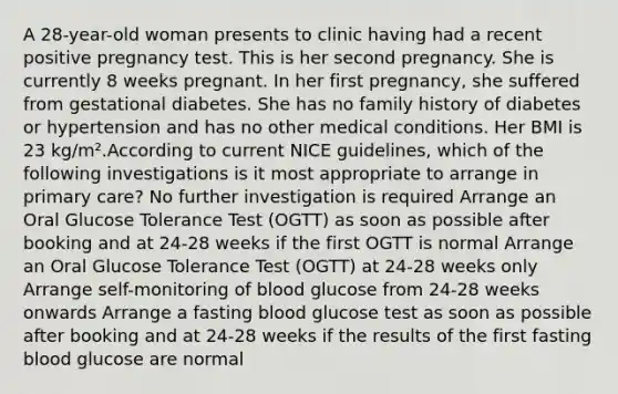 A 28-year-old woman presents to clinic having had a recent positive pregnancy test. This is her second pregnancy. She is currently 8 weeks pregnant. In her first pregnancy, she suffered from gestational diabetes. She has no family history of diabetes or hypertension and has no other medical conditions. Her BMI is 23 kg/m².According to current NICE guidelines, which of the following investigations is it most appropriate to arrange in primary care? No further investigation is required Arrange an Oral Glucose Tolerance Test (OGTT) as soon as possible after booking and at 24-28 weeks if the first OGTT is normal Arrange an Oral Glucose Tolerance Test (OGTT) at 24-28 weeks only Arrange self-monitoring of blood glucose from 24-28 weeks onwards Arrange a fasting blood glucose test as soon as possible after booking and at 24-28 weeks if the results of the first fasting blood glucose are normal