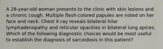 A 28-year-old woman presents to the clinic with skin lesions and a chronic cough. Multiple flesh-colored papules are noted on her face and neck. Chest X-ray reveals bilateral hilar lymphadenopathy and reticular opacities in bilateral lung apices. Which of the following diagnostic choices would be most useful to establish the diagnosis of sarcoidosis in this patient?