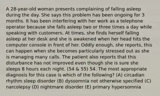 A 28-year-old woman presents complaining of falling asleep during the day. She says this problem has been ongoing for 3 months. It has been interfering with her work as a telephone operator because she falls asleep two or three times a day while speaking with customers. At times, she finds herself falling asleep at her desk and she is awakened when her head hits the computer console in front of her. Oddly enough, she reports, this can happen when she becomes particularly stressed out as she is managing many calls. The patient also reports that this disturbance has not improved even though she is sure she sleeps 8 hours each night. (54 & 55) 54. The most appropriate diagnosis for this case is which of the following? (A) circadian rhythm sleep disorder (B) dyssomnia not otherwise specified (C) narcolepsy (D) nightmare disorder (E) primary hypersomnia