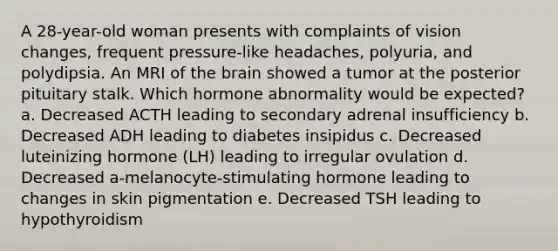 A 28-year-old woman presents with complaints of vision changes, frequent pressure-like headaches, polyuria, and polydipsia. An MRI of the brain showed a tumor at the posterior pituitary stalk. Which hormone abnormality would be expected? a. Decreased ACTH leading to secondary adrenal insufficiency b. Decreased ADH leading to diabetes insipidus c. Decreased luteinizing hormone (LH) leading to irregular ovulation d. Decreased a-melanocyte-stimulating hormone leading to changes in skin pigmentation e. Decreased TSH leading to hypothyroidism