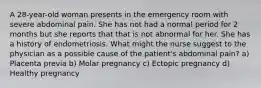 A 28-year-old woman presents in the emergency room with severe abdominal pain. She has not had a normal period for 2 months but she reports that that is not abnormal for her. She has a history of endometriosis. What might the nurse suggest to the physician as a possible cause of the patient's abdominal pain? a) Placenta previa b) Molar pregnancy c) Ectopic pregnancy d) Healthy pregnancy