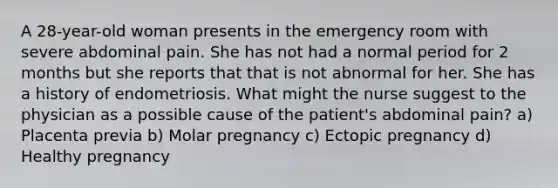 A 28-year-old woman presents in the emergency room with severe abdominal pain. She has not had a normal period for 2 months but she reports that that is not abnormal for her. She has a history of endometriosis. What might the nurse suggest to the physician as a possible cause of the patient's abdominal pain? a) Placenta previa b) Molar pregnancy c) Ectopic pregnancy d) Healthy pregnancy