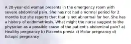 A 28-year-old woman presents in the emergency room with severe abdominal pain. She has not had a normal period for 2 months but she reports that that is not abnormal for her. She has a history of endometriosis. What might the nurse suggest to the physician as a possible cause of the patient's abdominal pain? a) Healthy pregnancy b) Placenta previa c) Molar pregnancy d) Ectopic pregnancy