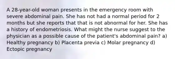 A 28-year-old woman presents in the emergency room with severe abdominal pain. She has not had a normal period for 2 months but she reports that that is not abnormal for her. She has a history of endometriosis. What might the nurse suggest to the physician as a possible cause of the patient's abdominal pain? a) Healthy pregnancy b) Placenta previa c) Molar pregnancy d) Ectopic pregnancy