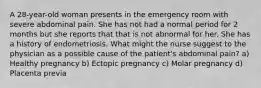 A 28-year-old woman presents in the emergency room with severe abdominal pain. She has not had a normal period for 2 months but she reports that that is not abnormal for her. She has a history of endometriosis. What might the nurse suggest to the physician as a possible cause of the patient's abdominal pain? a) Healthy pregnancy b) Ectopic pregnancy c) Molar pregnancy d) Placenta previa