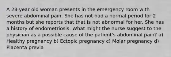 A 28-year-old woman presents in the emergency room with severe abdominal pain. She has not had a normal period for 2 months but she reports that that is not abnormal for her. She has a history of endometriosis. What might the nurse suggest to the physician as a possible cause of the patient's abdominal pain? a) Healthy pregnancy b) Ectopic pregnancy c) Molar pregnancy d) Placenta previa