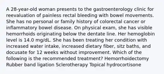 A 28-year-old woman presents to the gastroenterology clinic for reevaluation of painless rectal bleeding with bowel movements. She has no personal or family history of colorectal cancer or inflammatory bowel disease. On physical exam, she has visible hemorrhoids originating below the dentate line. Her hemoglobin level is 14.0 mg/dL. She has been treating her condition with increased water intake, increased dietary fiber, sitz baths, and docusate for 12 weeks without improvement. Which of the following is the recommended treatment? Hemorrhoidectomy Rubber band ligation Sclerotherapy Topical hydrocortisone