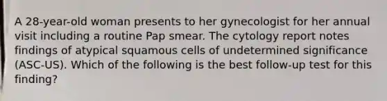 A 28-year-old woman presents to her gynecologist for her annual visit including a routine Pap smear. The cytology report notes findings of atypical squamous cells of undetermined significance (ASC-US). Which of the following is the best follow-up test for this finding?