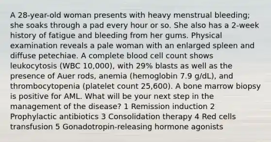 A 28-year-old woman presents with heavy menstrual bleeding; she soaks through a pad every hour or so. She also has a 2-week history of fatigue and bleeding from her gums. Physical examination reveals a pale woman with an enlarged spleen and diffuse petechiae. A complete blood cell count shows leukocytosis (WBC 10,000), with 29% blasts as well as the presence of Auer rods, anemia (hemoglobin 7.9 g/dL), and thrombocytopenia (platelet count 25,600). A bone marrow biopsy is positive for AML. What will be your next step in the management of the disease? 1 Remission induction 2 Prophylactic antibiotics 3 Consolidation therapy 4 Red cells transfusion 5 Gonadotropin-releasing hormone agonists