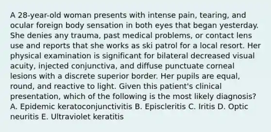 A 28-year-old woman presents with intense pain, tearing, and ocular foreign body sensation in both eyes that began yesterday. She denies any trauma, past medical problems, or contact lens use and reports that she works as ski patrol for a local resort. Her physical examination is significant for bilateral decreased visual acuity, injected conjunctiva, and diffuse punctuate corneal lesions with a discrete superior border. Her pupils are equal, round, and reactive to light. Given this patient's clinical presentation, which of the following is the most likely diagnosis? A. Epidemic keratoconjunctivitis B. Episcleritis C. Iritis D. Optic neuritis E. Ultraviolet keratitis