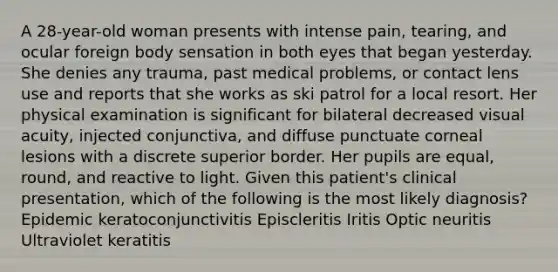 A 28-year-old woman presents with intense pain, tearing, and ocular foreign body sensation in both eyes that began yesterday. She denies any trauma, past medical problems, or contact lens use and reports that she works as ski patrol for a local resort. Her physical examination is significant for bilateral decreased visual acuity, injected conjunctiva, and diffuse punctuate corneal lesions with a discrete superior border. Her pupils are equal, round, and reactive to light. Given this patient's clinical presentation, which of the following is the most likely diagnosis? Epidemic keratoconjunctivitis Episcleritis Iritis Optic neuritis Ultraviolet keratitis