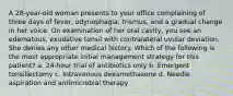 A 28-year-old woman presents to your office complaining of three days of fever, odynophagia, trismus, and a gradual change in her voice. On examination of her oral cavity, you see an edematous, exudative tonsil with contralateral uvular deviation. She denies any other medical history. Which of the following is the most appropriate initial management strategy for this patient? a. 24-hour trial of antibiotics only b. Emergent tonsillectomy c. Intravenous dexamethasone d. Needle aspiration and antimicrobial therapy