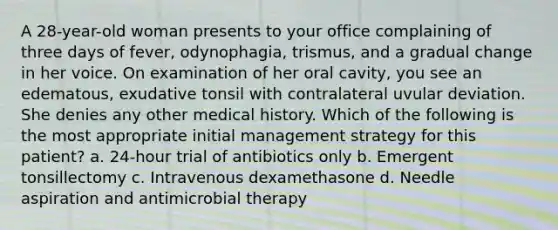 A 28-year-old woman presents to your office complaining of three days of fever, odynophagia, trismus, and a gradual change in her voice. On examination of her oral cavity, you see an edematous, exudative tonsil with contralateral uvular deviation. She denies any other medical history. Which of the following is the most appropriate initial management strategy for this patient? a. 24-hour trial of antibiotics only b. Emergent tonsillectomy c. Intravenous dexamethasone d. Needle aspiration and antimicrobial therapy