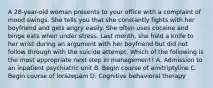 A 28-year-old woman presents to your office with a complaint of mood swings. She tells you that she constantly fights with her boyfriend and gets angry easily. She often uses cocaine and binge eats when under stress. Last month, she held a knife to her wrist during an argument with her boyfriend but did not follow through with the suicide attempt. Which of the following is the most appropriate next step in management? A. Admission to an inpatient psychiatric unit B. Begin course of amitriptyline C. Begin course of lorazepam D. Cognitive behavioral therapy