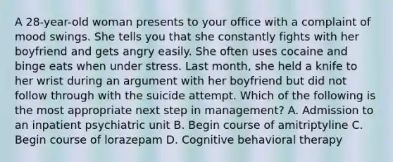 A 28-year-old woman presents to your office with a complaint of mood swings. She tells you that she constantly fights with her boyfriend and gets angry easily. She often uses cocaine and binge eats when under stress. Last month, she held a knife to her wrist during an argument with her boyfriend but did not follow through with the suicide attempt. Which of the following is the most appropriate next step in management? A. Admission to an inpatient psychiatric unit B. Begin course of amitriptyline C. Begin course of lorazepam D. Cognitive behavioral therapy