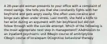 A 28-year-old woman presents to your office with a complaint of mood swings. She tells you that she constantly fights with her boyfriend and gets angry easily. She often uses cocaine and binge eats when under stress. Last month, she held a knife to her wrist during an argument with her boyfriend but did not follow through with the suicide attempt. Which of the following is the most appropriate next step in management? AAdmission to an inpatient psychiatric unit BBegin course of amitriptyline CBegin course of lorazepam DCognitive behavioral therapy