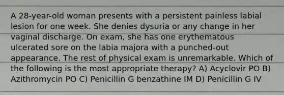 A 28-year-old woman presents with a persistent painless labial lesion for one week. She denies dysuria or any change in her vaginal discharge. On exam, she has one erythematous ulcerated sore on the labia majora with a punched-out appearance. The rest of physical exam is unremarkable. Which of the following is the most appropriate therapy? A) Acyclovir PO B) Azithromycin PO C) Penicillin G benzathine IM D) Penicillin G IV