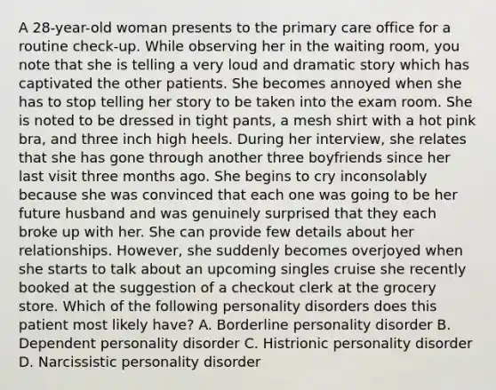 A 28-year-old woman presents to the primary care office for a routine check-up. While observing her in the waiting room, you note that she is telling a very loud and dramatic story which has captivated the other patients. She becomes annoyed when she has to stop telling her story to be taken into the exam room. She is noted to be dressed in tight pants, a mesh shirt with a hot pink bra, and three inch high heels. During her interview, she relates that she has gone through another three boyfriends since her last visit three months ago. She begins to cry inconsolably because she was convinced that each one was going to be her future husband and was genuinely surprised that they each broke up with her. She can provide few details about her relationships. However, she suddenly becomes overjoyed when she starts to talk about an upcoming singles cruise she recently booked at the suggestion of a checkout clerk at the grocery store. Which of the following personality disorders does this patient most likely have? A. Borderline personality disorder B. Dependent personality disorder C. Histrionic personality disorder D. Narcissistic personality disorder