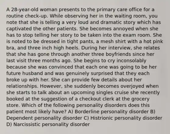 A 28-year-old woman presents to the primary care office for a routine check-up. While observing her in the waiting room, you note that she is telling a very loud and dramatic story which has captivated the other patients. She becomes annoyed when she has to stop telling her story to be taken into the exam room. She is noted to be dressed in tight pants, a mesh shirt with a hot pink bra, and three inch high heels. During her interview, she relates that she has gone through another three boyfriends since her last visit three months ago. She begins to cry inconsolably because she was convinced that each one was going to be her future husband and was genuinely surprised that they each broke up with her. She can provide few details about her relationships. However, she suddenly becomes overjoyed when she starts to talk about an upcoming singles cruise she recently booked at the suggestion of a checkout clerk at the grocery store. Which of the following personality disorders does this patient most likely have? A) Borderline personality disorder B) Dependent personality disorder C) Histrionic personality disorder D) Narcissistic personality disorder