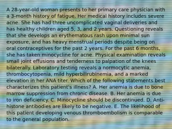 A 28-year-old woman presents to her primary care physician with a 3-month history of fatigue. Her medical history includes severe acne. She has had three uncomplicated vaginal deliveries and has healthy children aged 5, 3, and 2 years. Questioning reveals that she develops an erythematous rash upon minimal sun exposure, and has heavy menstrual periods despite being on oral contraceptives for the past 2 years. For the past 6 months, she has taken minocycline for acne. Physical examination reveals small joint effusions and tenderness to palpation of the knees bilaterally. Laboratory testing reveals a normocytic anemia, thrombocytopenia, mild hyperbilirubinemia, and a marked elevation in her ANA titer. Which of the following statements best characterizes this patient's illness? A. Her anemia is due to bone marrow suppression from chronic disease. B. Her anemia is due to iron deficiency. C. Minocycline should be discontinued. D. Anti-histone antibodies are likely to be negative. E. The likelihood of this patient developing venous thromboembolism is comparable to the general population.