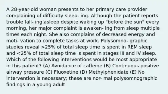 A 28-year-old woman presents to her primary care provider complaining of difficulty sleep- ing. Although the patient reports trouble fall- ing asleep despite waking up "before the sun" every morning, her major complaint is awaken- ing from sleep multiple times each night. She also complains of decreased energy and moti- vation to complete tasks at work. Polysomno- graphic studies reveal >25% of total sleep time is spent in REM sleep and <25% of total sleep time is spent in stages III and IV sleep. Which of the following interventions would be most appropriate in this patient? (A) Avoidance of caffeine (B) Continuous positive airway pressure (C) Fluoxetine (D) Methylphenidate (E) No intervention is necessary; these are nor- mal polysomnographic findings in a young adult