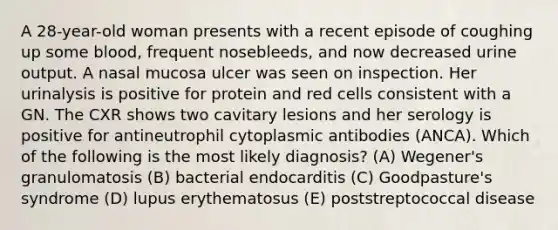 A 28-year-old woman presents with a recent episode of coughing up some blood, frequent nosebleeds, and now decreased urine output. A nasal mucosa ulcer was seen on inspection. Her urinalysis is positive for protein and red cells consistent with a GN. The CXR shows two cavitary lesions and her serology is positive for antineutrophil cytoplasmic antibodies (ANCA). Which of the following is the most likely diagnosis? (A) Wegener's granulomatosis (B) bacterial endocarditis (C) Goodpasture's syndrome (D) lupus erythematosus (E) poststreptococcal disease