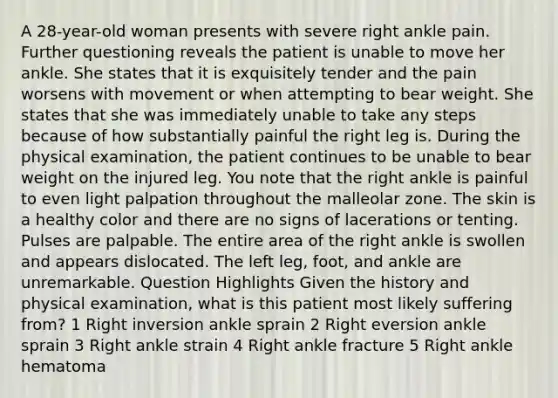 A 28-year-old woman presents with severe right ankle pain. Further questioning reveals the patient is unable to move her ankle. She states that it is exquisitely tender and the pain worsens with movement or when attempting to bear weight. She states that she was immediately unable to take any steps because of how substantially painful the right leg is. During the physical examination, the patient continues to be unable to bear weight on the injured leg. You note that the right ankle is painful to even light palpation throughout the malleolar zone. The skin is a healthy color and there are no signs of lacerations or tenting. Pulses are palpable. The entire area of the right ankle is swollen and appears dislocated. The left leg, foot, and ankle are unremarkable. Question Highlights Given the history and physical examination, what is this patient most likely suffering from? 1 Right inversion ankle sprain 2 Right eversion ankle sprain 3 Right ankle strain 4 Right ankle fracture 5 Right ankle hematoma