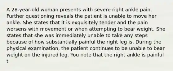 A 28-year-old woman presents with severe right ankle pain. Further questioning reveals the patient is unable to move her ankle. She states that it is exquisitely tender and the pain worsens with movement or when attempting to bear weight. She states that she was immediately unable to take any steps because of how substantially painful the right leg is. During the physical examination, the patient continues to be unable to bear weight on the injured leg. You note that the right ankle is painful t