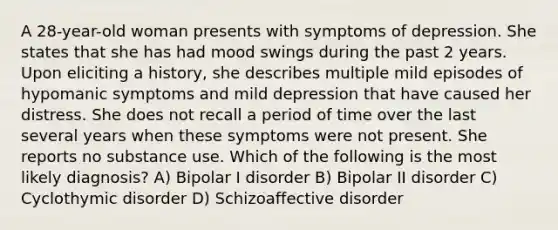 A 28-year-old woman presents with symptoms of depression. She states that she has had mood swings during the past 2 years. Upon eliciting a history, she describes multiple mild episodes of hypomanic symptoms and mild depression that have caused her distress. She does not recall a period of time over the last several years when these symptoms were not present. She reports no substance use. Which of the following is the most likely diagnosis? A) Bipolar I disorder B) Bipolar II disorder C) Cyclothymic disorder D) Schizoaffective disorder