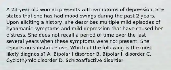 A 28-year-old woman presents with symptoms of depression. She states that she has had mood swings during the past 2 years. Upon eliciting a history, she describes multiple mild episodes of hypomanic symptoms and mild depression that have caused her distress. She does not recall a period of time over the last several years when these symptoms were not present. She reports no substance use. Which of the following is the most likely diagnosis? A. Bipolar I disorder B. Bipolar II disorder C. Cyclothymic disorder D. Schizoaffective disorder