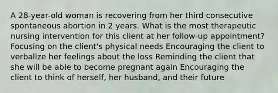 A 28-year-old woman is recovering from her third consecutive spontaneous abortion in 2 years. What is the most therapeutic nursing intervention for this client at her follow-up appointment? Focusing on the client's physical needs Encouraging the client to verbalize her feelings about the loss Reminding the client that she will be able to become pregnant again Encouraging the client to think of herself, her husband, and their future