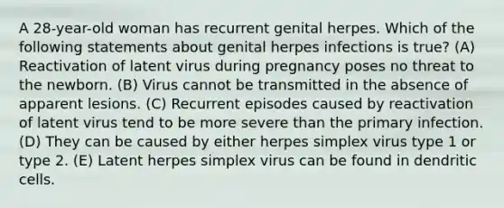 A 28-year-old woman has recurrent genital herpes. Which of the following statements about genital herpes infections is true? (A) Reactivation of latent virus during pregnancy poses no threat to the newborn. (B) Virus cannot be transmitted in the absence of apparent lesions. (C) Recurrent episodes caused by reactivation of latent virus tend to be more severe than the primary infection. (D) They can be caused by either herpes simplex virus type 1 or type 2. (E) Latent herpes simplex virus can be found in dendritic cells.