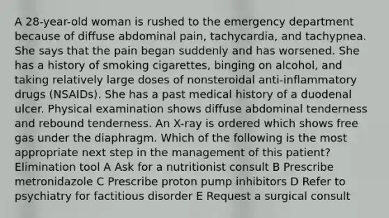 A 28-year-old woman is rushed to the emergency department because of diffuse abdominal pain, tachycardia, and tachypnea. She says that the pain began suddenly and has worsened. She has a history of smoking cigarettes, binging on alcohol, and taking relatively large doses of nonsteroidal anti-inflammatory drugs (NSAIDs). She has a past medical history of a duodenal ulcer. Physical examination shows diffuse abdominal tenderness and rebound tenderness. An X-ray is ordered which shows free gas under the diaphragm. Which of the following is the most appropriate next step in the management of this patient? Elimination tool A Ask for a nutritionist consult B Prescribe metronidazole C Prescribe proton pump inhibitors D Refer to psychiatry for factitious disorder E Request a surgical consult