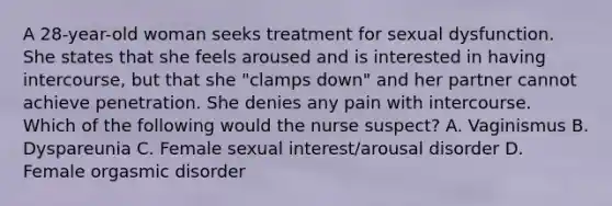 A 28-year-old woman seeks treatment for sexual dysfunction. She states that she feels aroused and is interested in having intercourse, but that she "clamps down" and her partner cannot achieve penetration. She denies any pain with intercourse. Which of the following would the nurse suspect? A. Vaginismus B. Dyspareunia C. Female sexual interest/arousal disorder D. Female orgasmic disorder