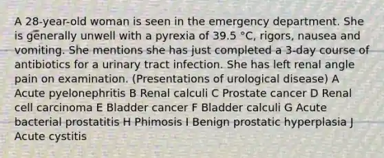 A 28-year-old woman is seen in the emergency department. She is generally unwell with a pyrexia of 39.5 °C, rigors, nausea and vomiting. She mentions she has just completed a 3-day course of antibiotics for a urinary tract infection. She has left renal angle pain on examination. (Presentations of urological disease) A Acute pyelonephritis B Renal calculi C Prostate cancer D Renal cell carcinoma E Bladder cancer F Bladder calculi G Acute bacterial prostatitis H Phimosis I Benign prostatic hyperplasia J Acute cystitis